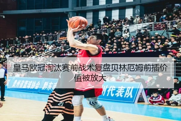 皇马欧冠淘汰赛前战术复盘贝林厄姆前插价值被放大